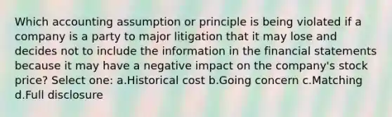 Which accounting assumption or principle is being violated if a company is a party to major litigation that it may lose and decides not to include the information in the financial statements because it may have a negative impact on the company's stock price? Select one: a.Historical cost b.Going concern c.Matching d.Full disclosure