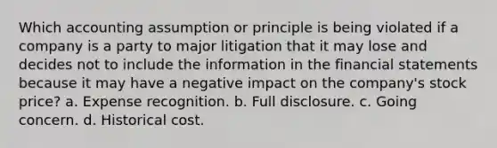 Which accounting assumption or principle is being violated if a company is a party to major litigation that it may lose and decides not to include the information in the financial statements because it may have a negative impact on the company's stock price? a. Expense recognition. b. Full disclosure. c. Going concern. d. Historical cost.