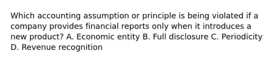 Which accounting assumption or principle is being violated if a company provides financial reports only when it introduces a new product? A. Economic entity B. Full disclosure C. Periodicity D. Revenue recognition