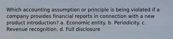 Which accounting assumption or principle is being violated if a company provides financial reports in connection with a new product introduction? a. Economic entity. b. Periodicity. c. Revenue recognition. d. Full disclosure