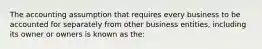 The accounting assumption that requires every business to be accounted for separately from other business entities, including its owner or owners is known as the: