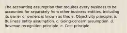 The accounting assumption that requires every business to be accounted for separately from other business entities, including its owner or owners is known as the: a. Objectivity principle. b. Business entity assumption. c. Going-concern assumption. d. Revenue recognition principle. e. Cost principle.