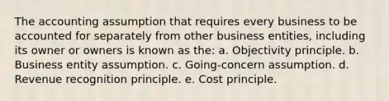 The accounting assumption that requires every business to be accounted for separately from other business entities, including its owner or owners is known as the: a. Objectivity principle. b. Business entity assumption. c. Going-concern assumption. d. Revenue recognition principle. e. Cost principle.