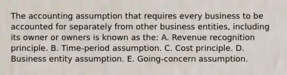 The accounting assumption that requires every business to be accounted for separately from other business entities, including its owner or owners is known as the: A. Revenue recognition principle. B. Time-period assumption. C. Cost principle. D. Business entity assumption. E. Going-concern assumption.