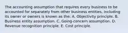 The accounting assumption that requires every business to be accounted for separately from other business entities, including its owner or owners is known as the: A. Objectivity principle. B. Business entity assumption. C. Going-concern assumption. D. Revenue recognition principle. E. Cost principle.