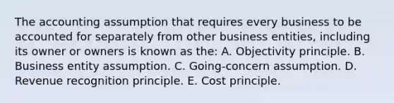 The accounting assumption that requires every business to be accounted for separately from other business entities, including its owner or owners is known as the: A. Objectivity principle. B. Business entity assumption. C. Going-concern assumption. D. Revenue recognition principle. E. Cost principle.