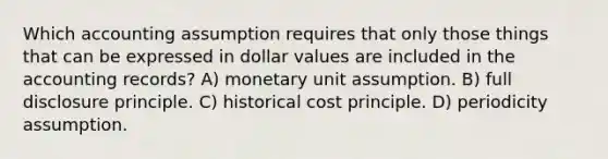 Which accounting assumption requires that only those things that can be expressed in dollar values are included in the accounting records? A) monetary unit assumption. B) full disclosure principle. C) historical cost principle. D) periodicity assumption.