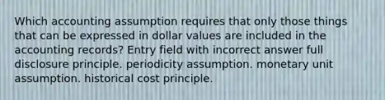 Which accounting assumption requires that only those things that can be expressed in dollar values are included in the accounting records? Entry field with incorrect answer full disclosure principle. periodicity assumption. monetary unit assumption. historical cost principle.