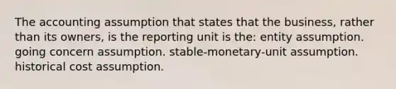 The accounting assumption that states that the business, rather than its owners, is the reporting unit is the: entity assumption. going concern assumption. stable-monetary-unit assumption. historical cost assumption.