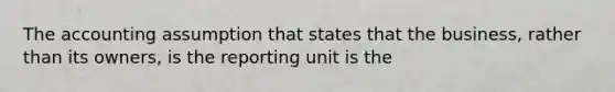 The accounting assumption that states that the business, rather than its owners, is the reporting unit is the