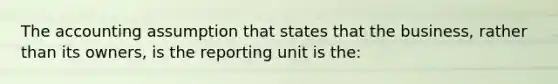 The accounting assumption that states that the business, rather than its owners, is the reporting unit is the: