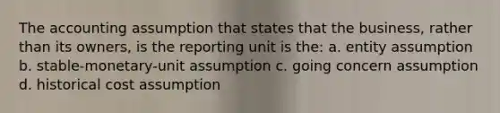 The accounting assumption that states that the business, rather than its owners, is the reporting unit is the: a. entity assumption b. stable-monetary-unit assumption c. going concern assumption d. historical cost assumption