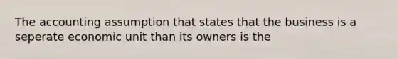 The accounting assumption that states that the business is a seperate economic unit than its owners is the