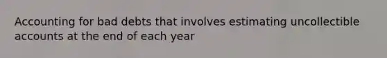 Accounting for bad debts that involves estimating uncollectible accounts at the end of each year