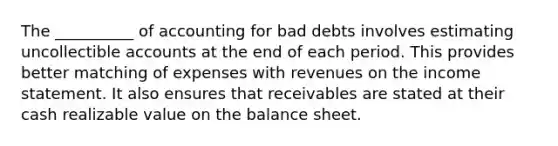 The __________ of accounting for bad debts involves estimating uncollectible accounts at the end of each period. This provides better matching of expenses with revenues on the income statement. It also ensures that receivables are stated at their cash realizable value on the balance sheet.