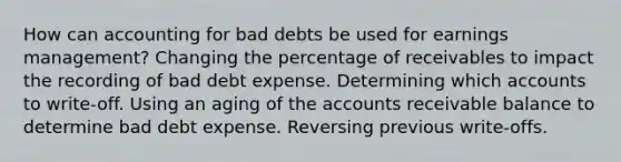 How can accounting for bad debts be used for earnings management? Changing the percentage of receivables to impact the recording of bad debt expense. Determining which accounts to write-off. Using an aging of the accounts receivable balance to determine bad debt expense. Reversing previous write-offs.