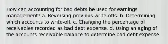 How can accounting for bad debts be used for earnings management? a. Reversing previous write-offs. b. Determining which accounts to write-off. c. Changing the percentage of receivables recorded as bad debt expense. d. Using an aging of the accounts receivable balance to determine bad debt expense.