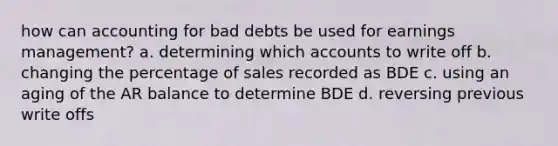 how can accounting for bad debts be used for earnings management? a. determining which accounts to write off b. changing the percentage of sales recorded as BDE c. using an aging of the AR balance to determine BDE d. reversing previous write offs