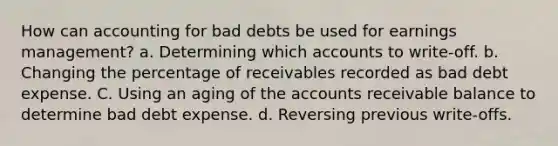 How can accounting for bad debts be used for earnings management? a. Determining which accounts to write-off. b. Changing the percentage of receivables recorded as bad debt expense. C. Using an aging of the accounts receivable balance to determine bad debt expense. d. Reversing previous write-offs.