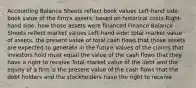 Accounting Balance Sheets reflect book values Left-hand side: book value of the firm's assets, based on historical costs Right-hand side: how those assets were financed Finance Balance Sheets reflect market values Left-hand side: total market value of assets, the present value of total cash flows that those assets are expected to generate in the future Values of the claims that investors hold must equal the value of the cash flows that they have a right to receive Total market value of the debt and the equity of a firm is the present value of the cash flows that the debt holders and the stockholders have the right to receive