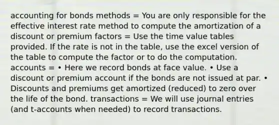 accounting for bonds methods = You are only responsible for the effective interest rate method to compute the amortization of a discount or premium factors = Use the time value tables provided. If the rate is not in the table, use the excel version of the table to compute the factor or to do the computation. accounts = • Here we record bonds at face value. • Use a discount or premium account if the bonds are not issued at par. • Discounts and premiums get amortized (reduced) to zero over the life of the bond. transactions = We will use journal entries (and t‐accounts when needed) to record transactions.