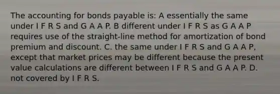 The accounting for bonds payable is: A essentially the same under I F R S and G A A P. B different under I F R S as G A A P requires use of the straight-line method for amortization of bond premium and discount. C. the same under I F R S and G A A P, except that market prices may be different because the present value calculations are different between I F R S and G A A P. D. not covered by I F R S.