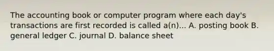 The accounting book or computer program where each day's transactions are first recorded is called a(n)... A. posting book B. general ledger C. journal D. balance sheet