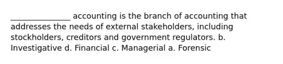 _______________ accounting is the branch of accounting that addresses the needs of external stakeholders, including stockholders, creditors and government regulators. b. Investigative d. Financial c. Managerial a. Forensic