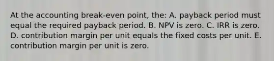 At the accounting break-even point, the: A. payback period must equal the required payback period. B. NPV is zero. C. IRR is zero. D. contribution margin per unit equals the fixed costs per unit. E. contribution margin per unit is zero.