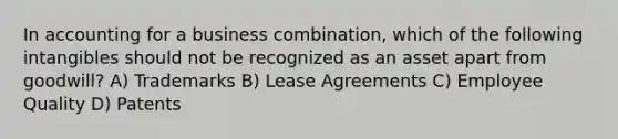 In accounting for a business combination, which of the following intangibles should not be recognized as an asset apart from goodwill? A) Trademarks B) Lease Agreements C) Employee Quality D) Patents