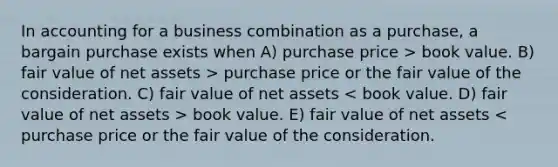 In accounting for a business combination as a purchase, a bargain purchase exists when A) purchase price > book value. B) fair value of net assets > purchase price or the fair value of the consideration. C) fair value of net assets book value. E) fair value of net assets < purchase price or the fair value of the consideration.