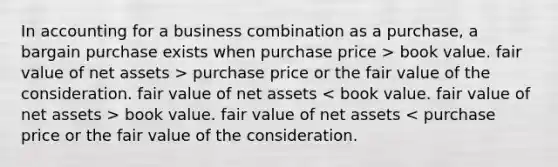 In accounting for a business combination as a purchase, a bargain purchase exists when purchase price > book value. fair value of net assets > purchase price or the fair value of the consideration. fair value of net assets book value. fair value of net assets < purchase price or the fair value of the consideration.