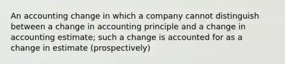 An accounting change in which a company cannot distinguish between a change in accounting principle and a change in accounting estimate; such a change is accounted for as a change in estimate (prospectively)