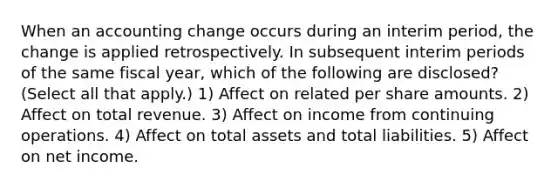 When an accounting change occurs during an interim period, the change is applied retrospectively. In subsequent interim periods of the same fiscal year, which of the following are disclosed? (Select all that apply.) 1) Affect on related per share amounts. 2) Affect on total revenue. 3) Affect on income from continuing operations. 4) Affect on total assets and total liabilities. 5) Affect on net income.