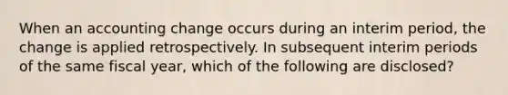 When an accounting change occurs during an interim period, the change is applied retrospectively. In subsequent interim periods of the same fiscal year, which of the following are disclosed?