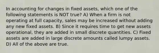 In accounting for changes in fixed assets, which one of the following statements is NOT true? A) When a firm is not operating at full capacity, sales may be increased without adding any new fixed assets. B) Since it requires time to get new assets operational, they are added in small discrete quantities. C) Fixed assets are added in large discrete amounts called lumpy assets. D) All of the above are true.