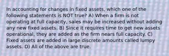 In accounting for changes in fixed assets, which one of the following statements is NOT true? A) When a firm is not operating at full capacity, sales may be increased without adding any new fixed assets. B) Since it requires time to get new assets operational, they are added as the firm nears full capacity. C) Fixed assets are added in large discrete amounts called lumpy assets. D) All of the above are true.