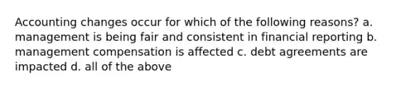 Accounting changes occur for which of the following reasons? a. management is being fair and consistent in financial reporting b. management compensation is affected c. debt agreements are impacted d. all of the above