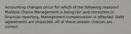 Accounting changes occur for which of the following reasons? Multiple Choice Management is being fair and consistent in financial reporting. Management compensation is affected. Debt agreements are impacted. All of these answer choices are correct.