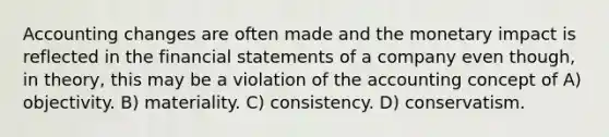 Accounting changes are often made and the monetary impact is reflected in the financial statements of a company even though, in theory, this may be a violation of the accounting concept of A) objectivity. B) materiality. C) consistency. D) conservatism.