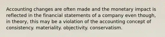 Accounting changes are often made and the monetary impact is reflected in the financial statements of a company even though, in theory, this may be a violation of the accounting concept of consistency. materiality. objectivity. conservatism.