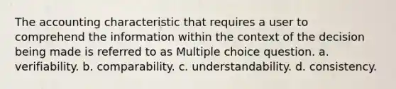 The accounting characteristic that requires a user to comprehend the information within the context of the decision being made is referred to as Multiple choice question. a. verifiability. b. comparability. c. understandability. d. consistency.