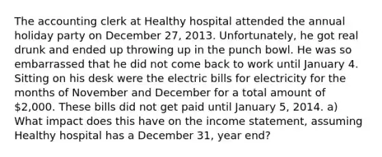 The accounting clerk at Healthy hospital attended the annual holiday party on December 27, 2013. Unfortunately, he got real drunk and ended up throwing up in the punch bowl. He was so embarrassed that he did not come back to work until January 4. Sitting on his desk were the electric bills for electricity for the months of November and December for a total amount of 2,000. These bills did not get paid until January 5, 2014. a) What impact does this have on the income statement, assuming Healthy hospital has a December 31, year end?