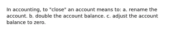 In accounting, to "close" an account means to: a. rename the account. b. double the account balance. c. adjust the account balance to zero.