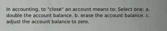 In accounting, to "close" an account means to: Select one: a. double the account balance. b. erase the account balance. c. adjust the account balance to zero.