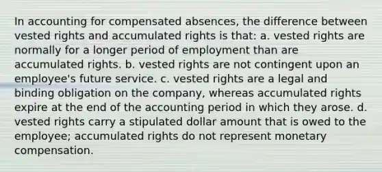 In accounting for compensated absences, the difference between vested rights and accumulated rights is that: a. vested rights are normally for a longer period of employment than are accumulated rights. b. vested rights are not contingent upon an employee's future service. c. vested rights are a legal and binding obligation on the company, whereas accumulated rights expire at the end of the accounting period in which they arose. d. vested rights carry a stipulated dollar amount that is owed to the employee; accumulated rights do not represent monetary compensation.