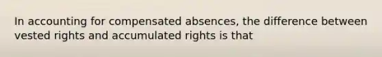 In accounting for compensated absences, the difference between vested rights and accumulated rights is that