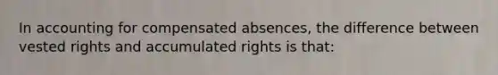 In accounting for compensated absences, the difference between vested rights and accumulated rights is that: