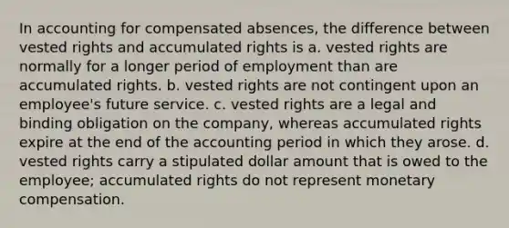 In accounting for compensated absences, the difference between vested rights and accumulated rights is a. vested rights are normally for a longer period of employment than are accumulated rights. b. vested rights are not contingent upon an employee's future service. c. vested rights are a legal and binding obligation on the company, whereas accumulated rights expire at the end of the accounting period in which they arose. d. vested rights carry a stipulated dollar amount that is owed to the employee; accumulated rights do not represent monetary compensation.