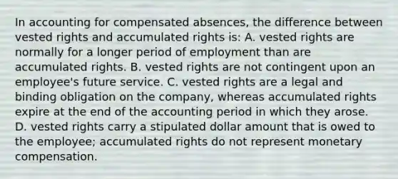 In accounting for compensated absences, the difference between vested rights and accumulated rights is: A. vested rights are normally for a longer period of employment than are accumulated rights. B. vested rights are not contingent upon an employee's future service. C. vested rights are a legal and binding obligation on the company, whereas accumulated rights expire at the end of the accounting period in which they arose. D. vested rights carry a stipulated dollar amount that is owed to the employee; accumulated rights do not represent monetary compensation.